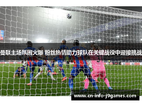 曼联主场氛围火爆 粉丝热情助力球队在关键战役中迎接挑战