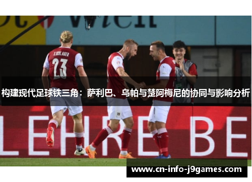 构建现代足球铁三角:萨利巴、乌帕与楚阿梅尼的协同与影响分析 构建现代足球铁三角:萨利巴、乌帕与楚阿梅尼的协同与影响分析