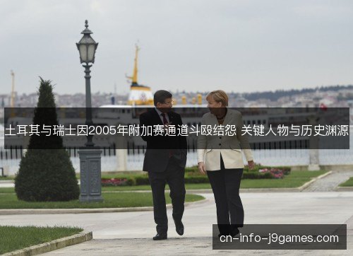 土耳其与瑞士因2005年附加赛通道斗殴结怨 关键人物与历史渊源 土耳其与瑞士因2005年附加赛通道斗殴结怨 关键人物与历史渊源